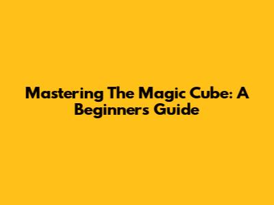 Mastering The Magic Cube: A Beginner's Guide