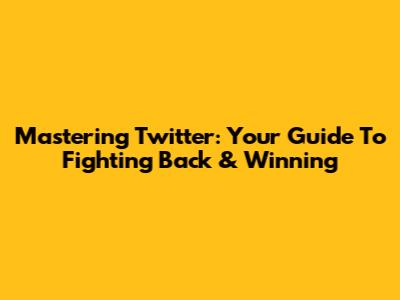 Mastering Twitter: Your Guide To Fighting Back & Winning