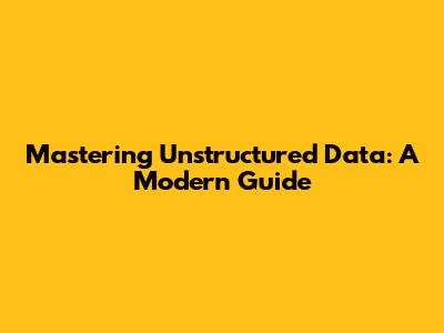 Mastering Unstructured Data: A Modern Guide