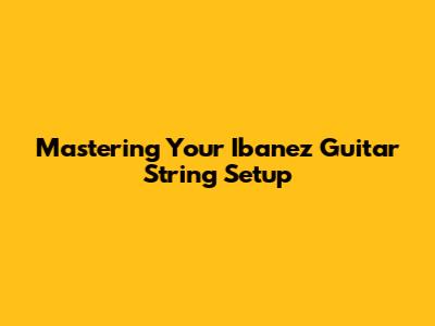 Mastering Your Ibanez Guitar String Setup