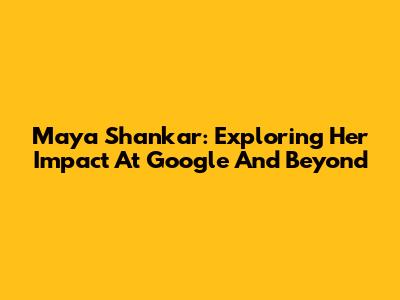 Maya Shankar: Exploring Her Impact At Google And Beyond