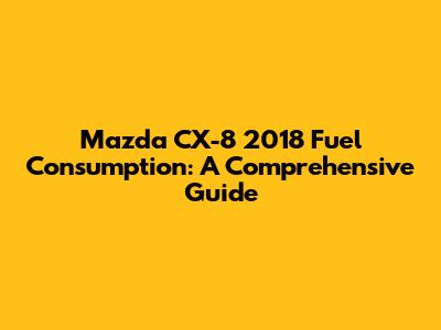 Mazda CX-8 2018 Fuel Consumption: A Comprehensive Guide