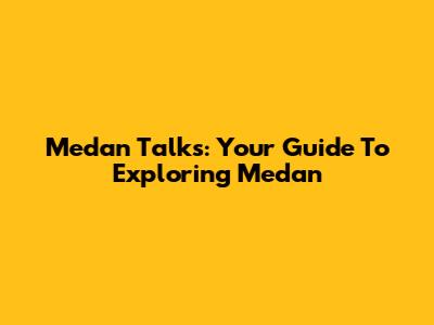 Medan Talks: Your Guide To Exploring Medan