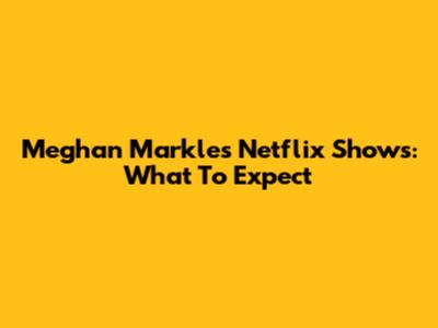Meghan Markle's Netflix Shows: What To Expect