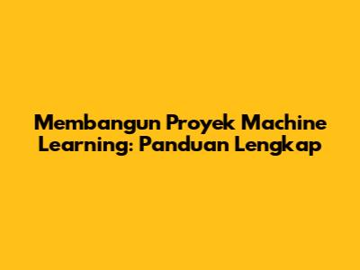Membangun Proyek Machine Learning: Panduan Lengkap