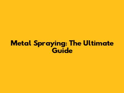 Metal Spraying: The Ultimate Guide