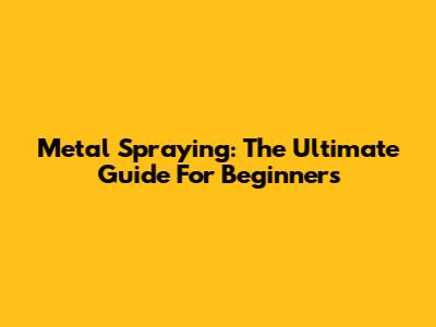 Metal Spraying: The Ultimate Guide For Beginners