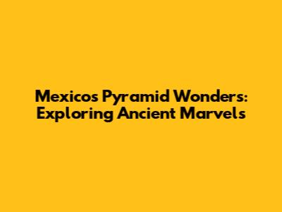 Mexico's Pyramid Wonders: Exploring Ancient Marvels