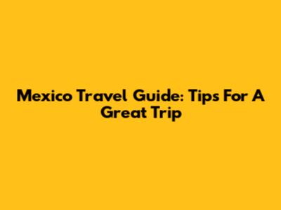 Mexico Travel Guide: Tips For A Great Trip