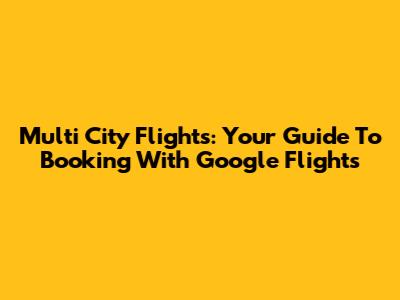Multi City Flights: Your Guide To Booking With Google Flights