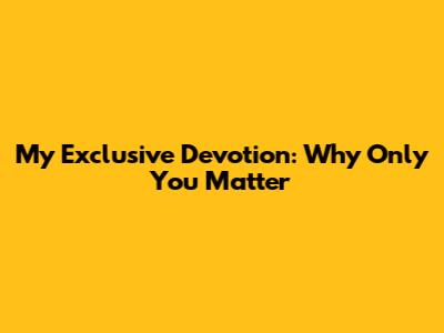 My Exclusive Devotion: Why Only You Matter