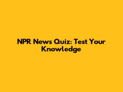 NPR News Quiz: Test Your Knowledge
