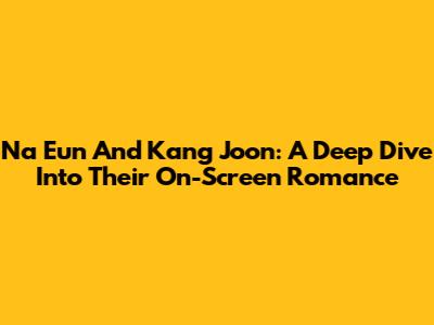 Na Eun And Kang Joon: A Deep Dive Into Their On-Screen Romance