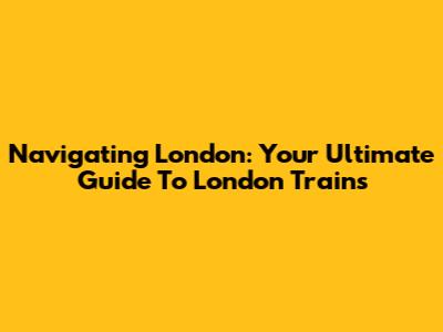 Navigating London: Your Ultimate Guide To London Trains