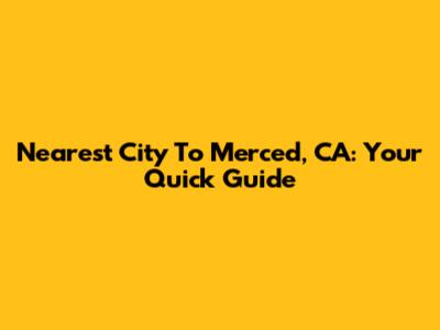 Nearest City To Merced, CA: Your Quick Guide