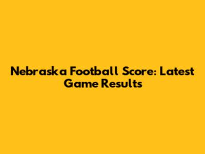 Nebraska Football Score: Latest Game Results