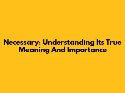 Necessary: Understanding Its True Meaning And Importance