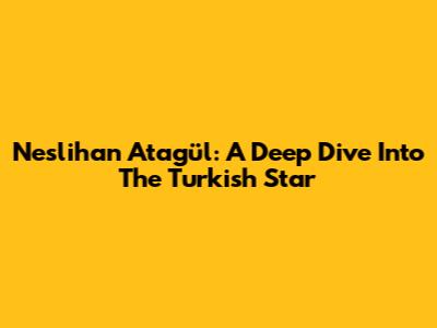 Neslihan Atagül: A Deep Dive Into The Turkish Star