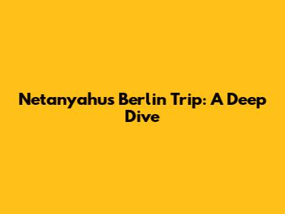 Netanyahu's Berlin Trip: A Deep Dive