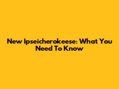 New Ipseicherokeese: What You Need To Know