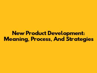New Product Development: Meaning, Process, And Strategies