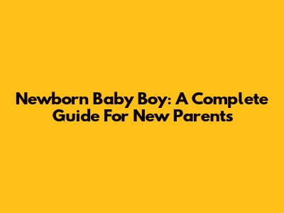 Newborn Baby Boy: A Complete Guide For New Parents