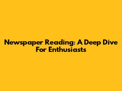 Newspaper Reading: A Deep Dive For Enthusiasts