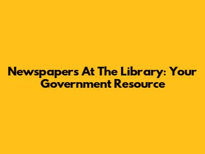 Newspapers At The Library: Your Government Resource