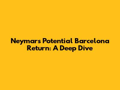 Neymar's Potential Barcelona Return: A Deep Dive