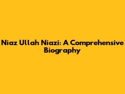 Niaz Ullah Niazi: A Comprehensive Biography