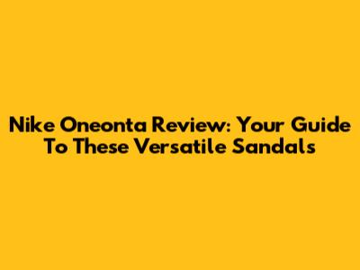 Nike Oneonta Review: Your Guide To These Versatile Sandals