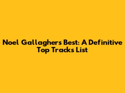 Noel Gallagher's Best: A Definitive Top Tracks List