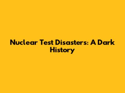 Nuclear Test Disasters: A Dark History