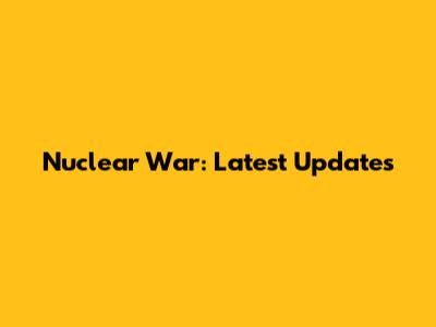 Nuclear War: Latest Updates