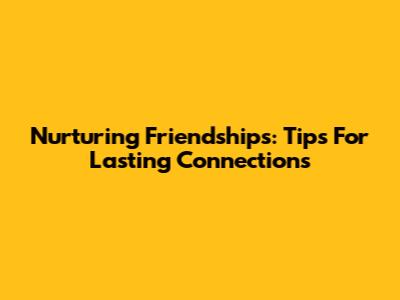 Nurturing Friendships: Tips For Lasting Connections