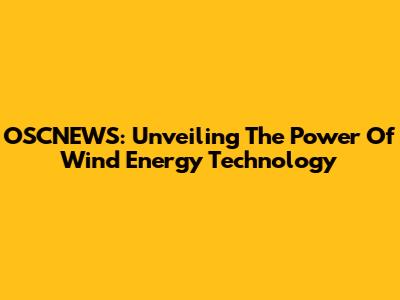 OSCNEWS: Unveiling The Power Of Wind Energy Technology