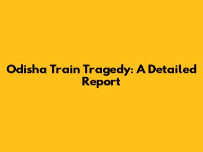 Odisha Train Tragedy: A Detailed Report