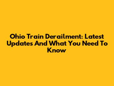 Ohio Train Derailment: Latest Updates And What You Need To Know