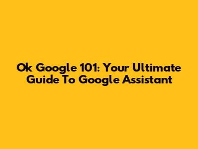 Ok Google 101: Your Ultimate Guide To Google Assistant