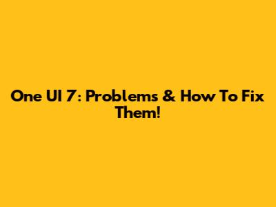 One UI 7: Problems & How To Fix Them!