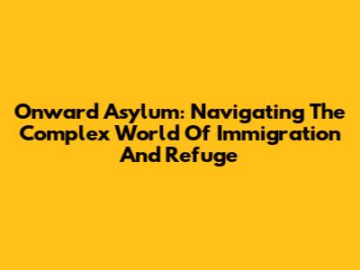 Onward Asylum: Navigating The Complex World Of Immigration And Refuge