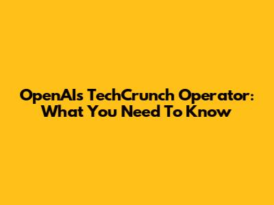 OpenAI's TechCrunch Operator: What You Need To Know