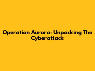 Operation Aurora: Unpacking The Cyberattack