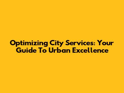 Optimizing City Services: Your Guide To Urban Excellence
