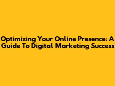 Optimizing Your Online Presence: A Guide To Digital Marketing Success