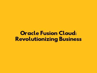 Oracle Fusion Cloud: Revolutionizing Business