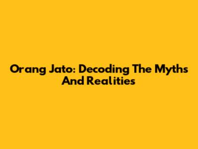 Orang Jato: Decoding The Myths And Realities