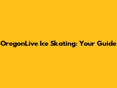 OregonLive Ice Skating: Your Guide