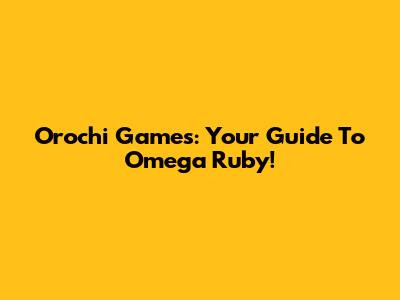 Orochi Games: Your Guide To Omega Ruby!
