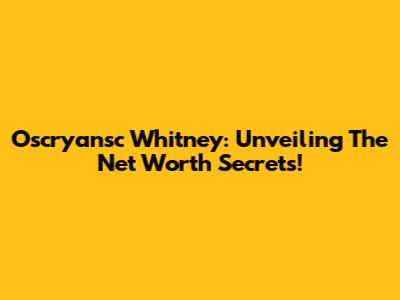 Oscryansc Whitney: Unveiling The Net Worth Secrets!